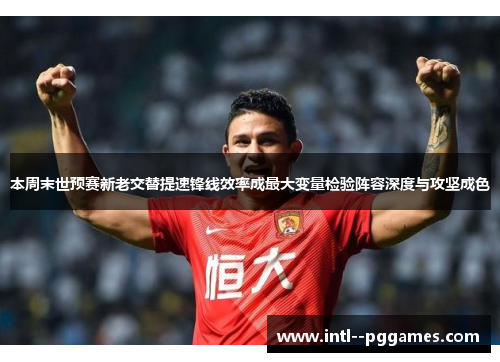 本周末世预赛新老交替提速锋线效率成最大变量检验阵容深度与攻坚成色