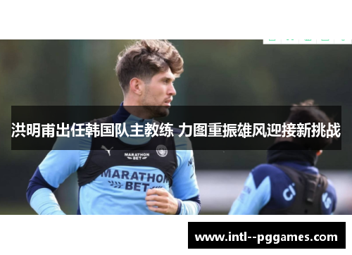 洪明甫出任韩国队主教练 力图重振雄风迎接新挑战