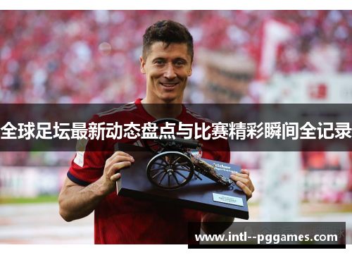 全球足坛最新动态盘点与比赛精彩瞬间全记录